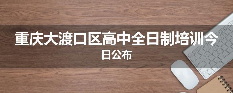 重庆大渡口区高中全日制培训今日公布