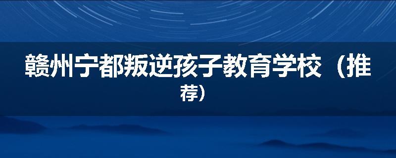 赣州宁都叛逆孩子教育学校（推荐）