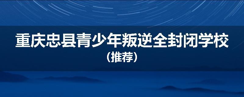 重庆忠县青少年叛逆全封闭学校（推荐）