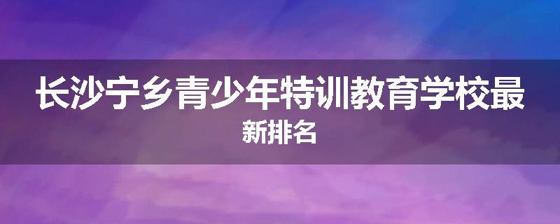 长沙宁乡青少年特训教育学校最新排名