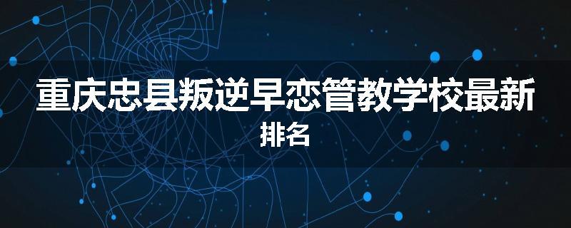 重庆忠县叛逆早恋管教学校最新排名