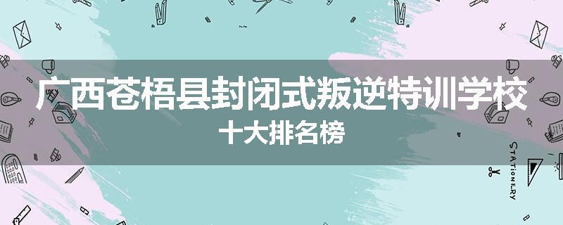 广西苍梧县封闭式叛逆特训学校十大排名榜