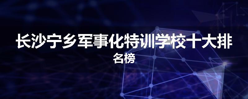 长沙宁乡军事化特训学校十大排名榜