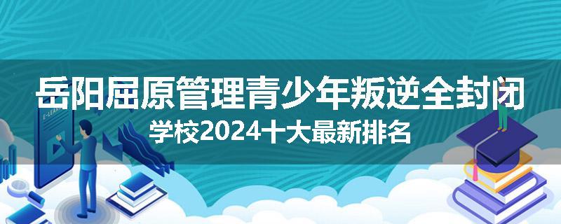岳阳屈原管理青少年叛逆全封闭学校2024十大最新排名