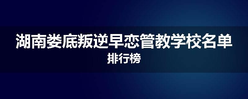 湖南娄底叛逆早恋管教学校名单排行榜