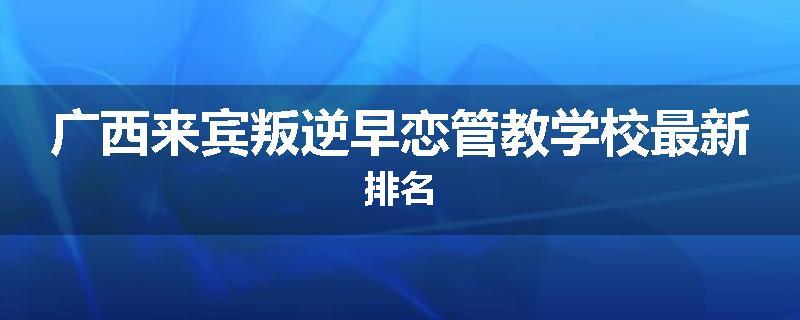 广西来宾叛逆早恋管教学校最新排名