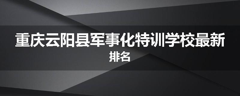 重庆云阳县军事化特训学校最新排名