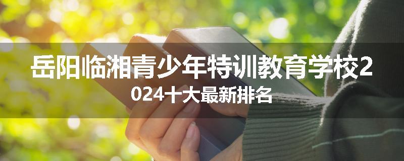 岳阳临湘青少年特训教育学校2024十大最新排名
