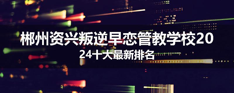 郴州资兴叛逆早恋管教学校2024十大最新排名