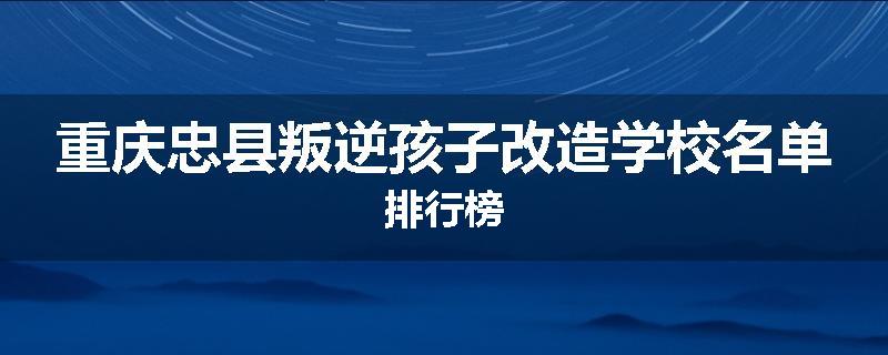 重庆忠县叛逆孩子改造学校名单排行榜