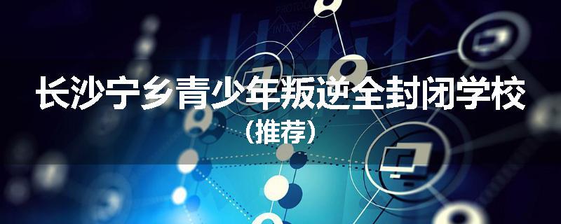长沙宁乡青少年叛逆全封闭学校（推荐）