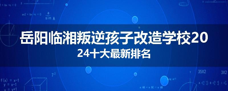 岳阳临湘叛逆孩子改造学校2024十大最新排名