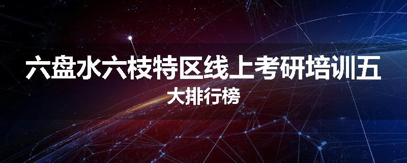 六盘水六枝特区线上考研培训五大排行榜