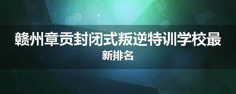 赣州章贡封闭式叛逆特训学校最新排名
