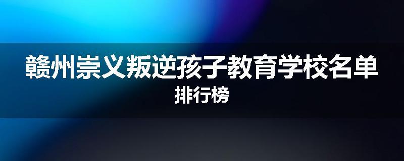 赣州崇义叛逆孩子教育学校名单排行榜