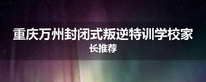 重庆万州封闭式叛逆特训学校家长推荐