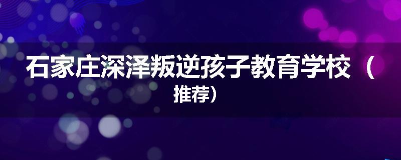石家庄深泽叛逆孩子教育学校（推荐）