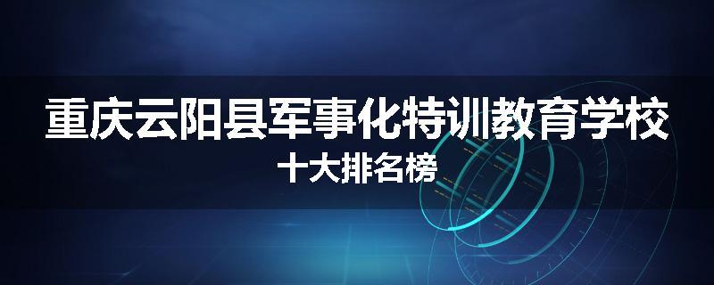 重庆云阳县军事化特训教育学校十大排名榜