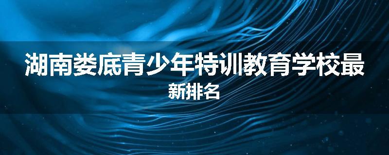 湖南娄底青少年特训教育学校最新排名