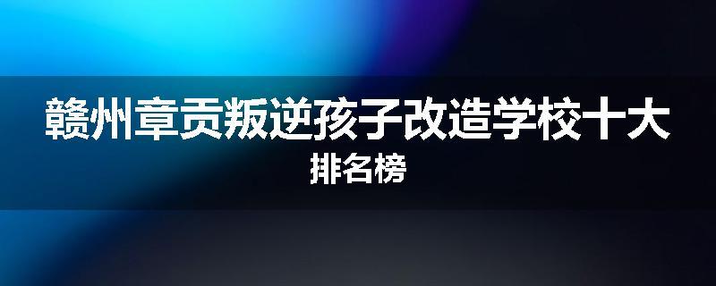 赣州章贡叛逆孩子改造学校十大排名榜