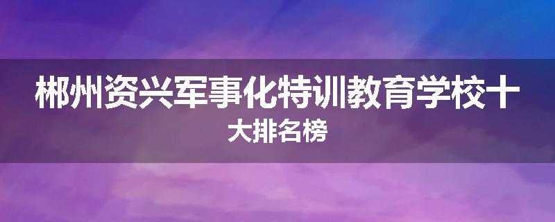 郴州资兴军事化特训教育学校十大排名榜