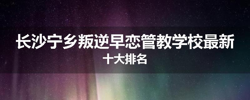 长沙宁乡叛逆早恋管教学校最新十大排名