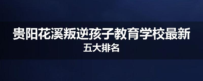 贵阳花溪叛逆孩子教育学校最新五大排名