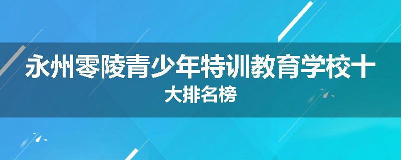 永州零陵青少年特训教育学校十大排名榜