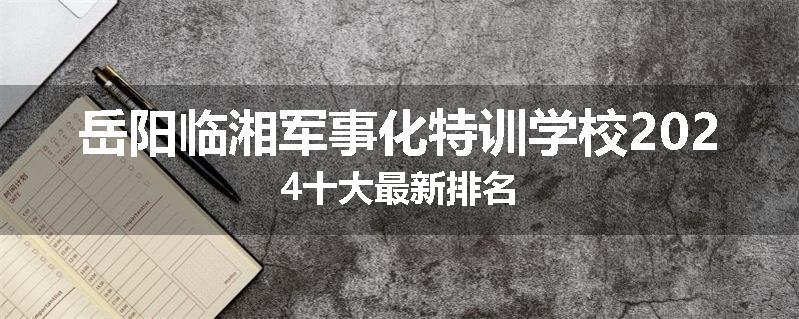 岳阳临湘军事化特训学校2024十大最新排名