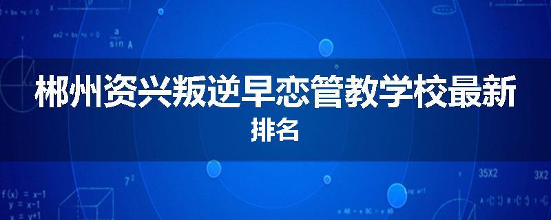郴州资兴叛逆早恋管教学校最新排名