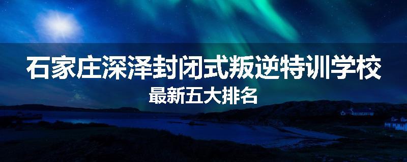 石家庄深泽封闭式叛逆特训学校最新五大排名
