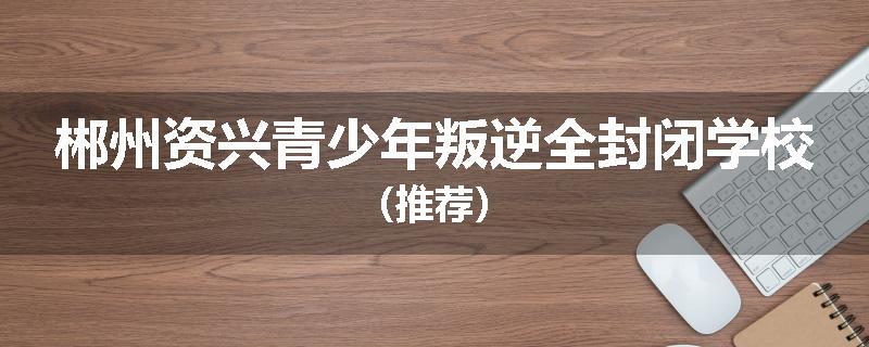 郴州资兴青少年叛逆全封闭学校（推荐）