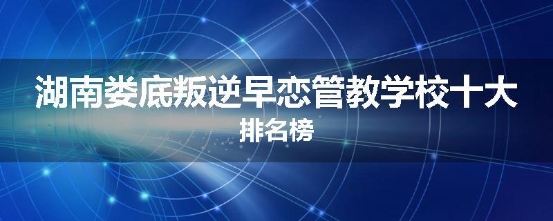 湖南娄底叛逆早恋管教学校十大排名榜