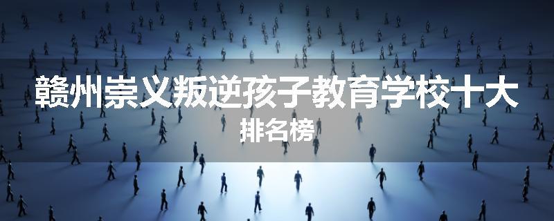 赣州崇义叛逆孩子教育学校十大排名榜