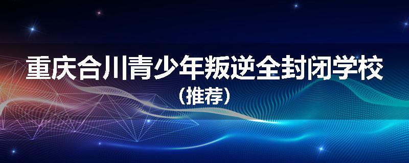 重庆合川青少年叛逆全封闭学校（推荐）