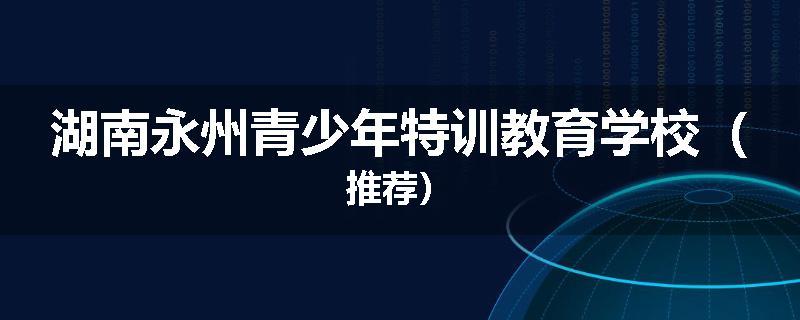 湖南永州青少年特训教育学校（推荐）