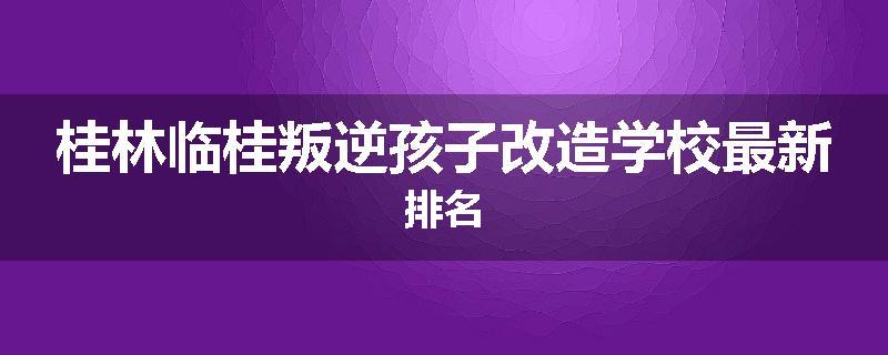 桂林临桂叛逆孩子改造学校最新排名