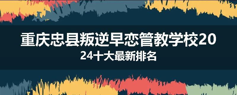 重庆忠县叛逆早恋管教学校2024十大最新排名