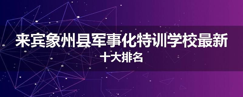 来宾象州县军事化特训学校最新十大排名