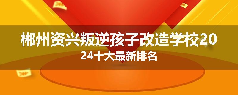 郴州资兴叛逆孩子改造学校2024十大最新排名