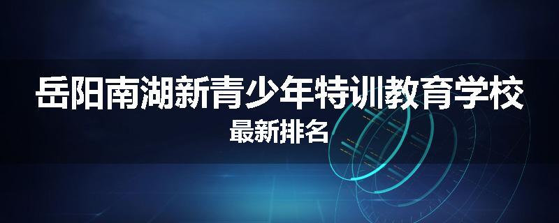岳阳南湖新青少年特训教育学校最新排名
