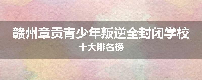 赣州章贡青少年叛逆全封闭学校十大排名榜