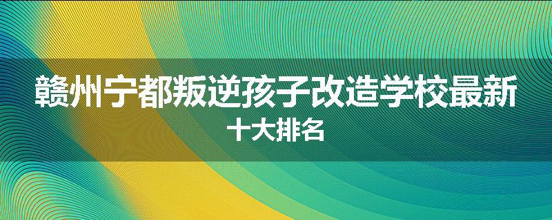 赣州宁都叛逆孩子改造学校最新十大排名