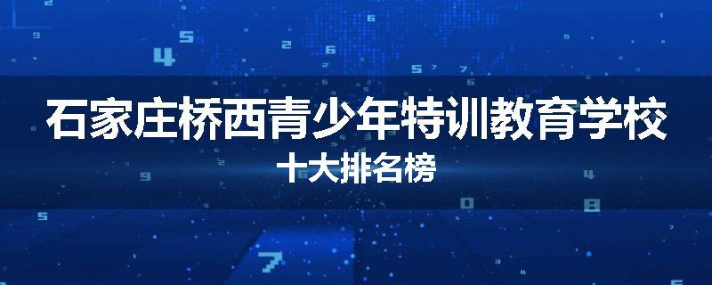 石家庄桥西青少年特训教育学校十大排名榜