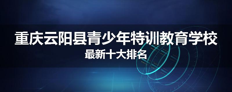 重庆云阳县青少年特训教育学校最新十大排名