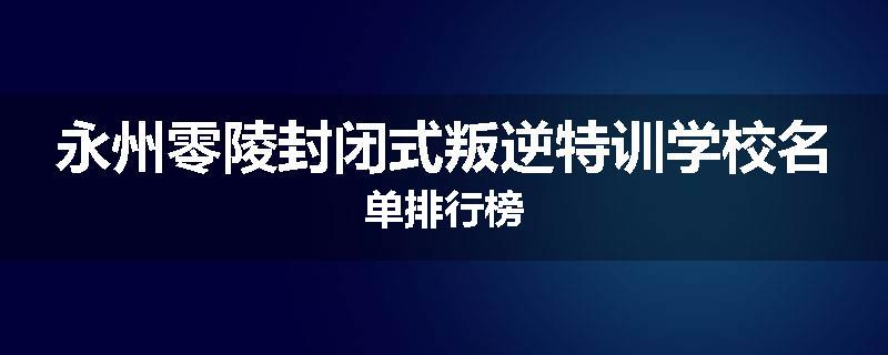 永州零陵封闭式叛逆特训学校名单排行榜