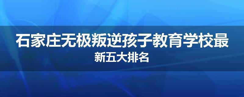 石家庄无极叛逆孩子教育学校最新五大排名