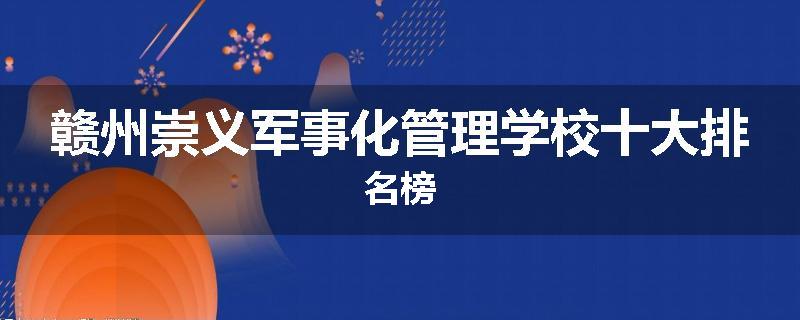 赣州崇义军事化管理学校十大排名榜