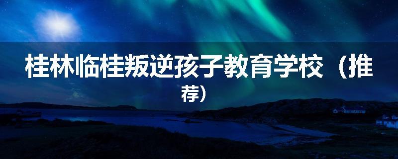 桂林临桂叛逆孩子教育学校（推荐）
