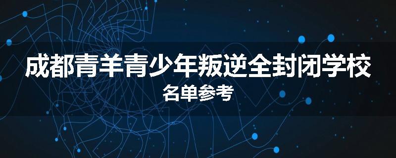成都青羊青少年叛逆全封闭学校名单参考
